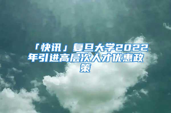 「快訊」復旦大學2022年引進高層次人才優惠政策