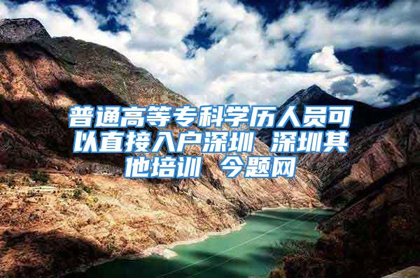 普通高等?？茖W歷人員可以直接入戶深圳 深圳其他培訓 今題網