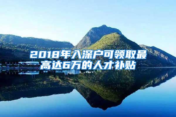 2018年入深戶可領取最高達6萬的人才補貼