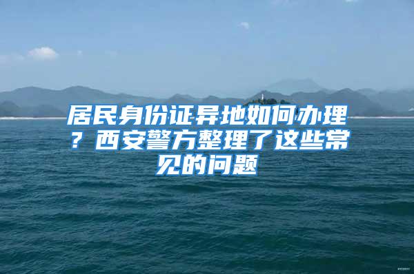 居民身份證異地如何辦理？西安警方整理了這些常見的問題