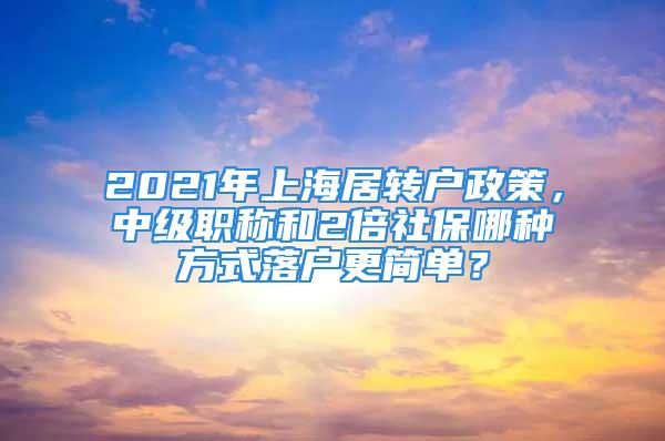 2021年上海居轉戶政策，中級職稱和2倍社保哪種方式落戶更簡單？