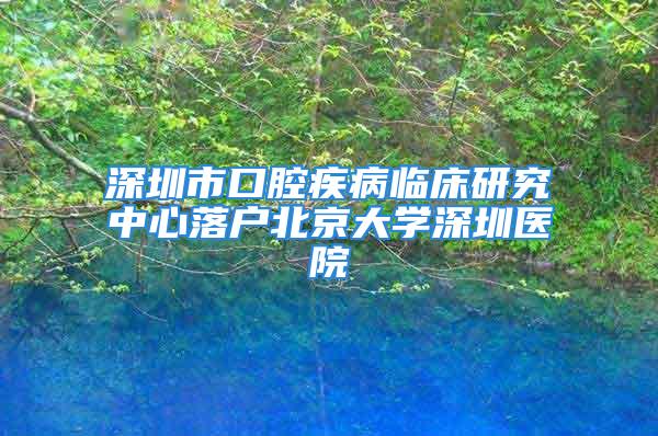 深圳市口腔疾病臨床研究中心落戶北京大學深圳醫院