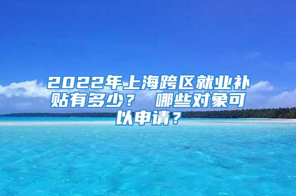 2022年上?？鐓^就業補貼有多少？ 哪些對象可以申請？