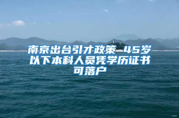 南京出臺引才政策 45歲以下本科人員憑學歷證書可落戶