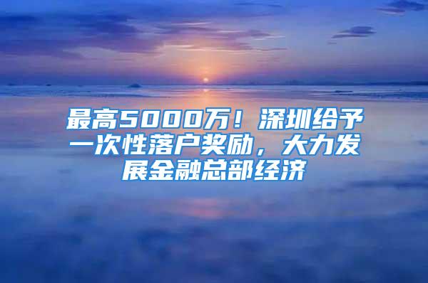 最高5000萬！深圳給予一次性落戶獎勵，大力發展金融總部經濟