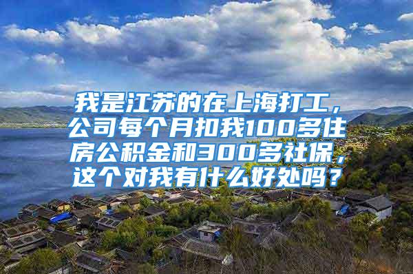 我是江蘇的在上海打工，公司每個月扣我100多住房公積金和300多社保，這個對我有什么好處嗎？