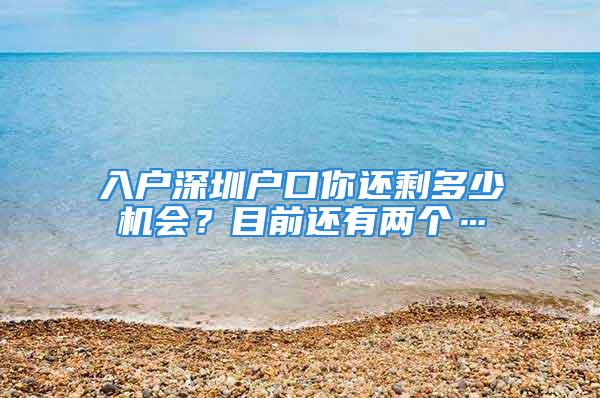 入戶深圳戶口你還剩多少機會？目前還有兩個…