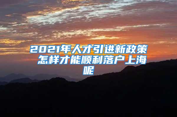 2021年人才引進新政策 怎樣才能順利落戶上海呢