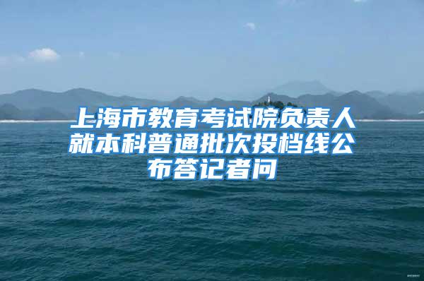 上海市教育考試院負責人就本科普通批次投檔線公布答記者問