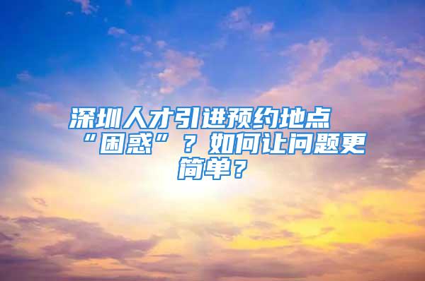 深圳人才引進預約地點“困惑”？如何讓問題更簡單？