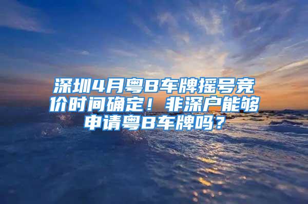 深圳4月粵B車牌搖號競價時間確定！非深戶能夠申請粵B車牌嗎？