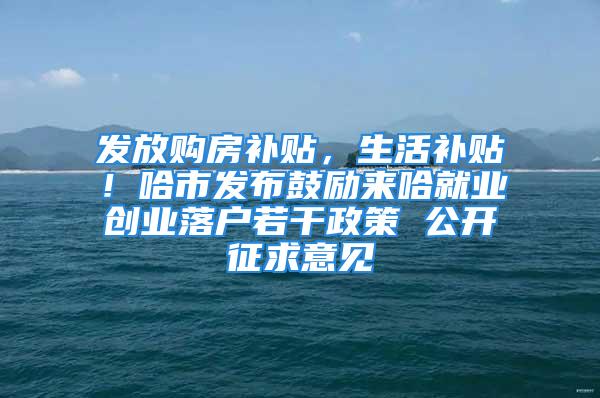 發放購房補貼，生活補貼！哈市發布鼓勵來哈就業創業落戶若干政策 公開征求意見