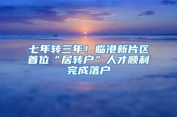 七年轉三年！臨港新片區首位“居轉戶”人才順利完成落戶