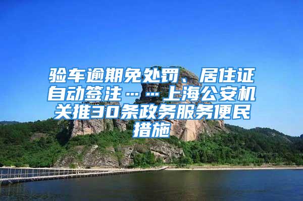 驗車逾期免處罰、居住證自動簽注……上海公安機關推30條政務服務便民措施