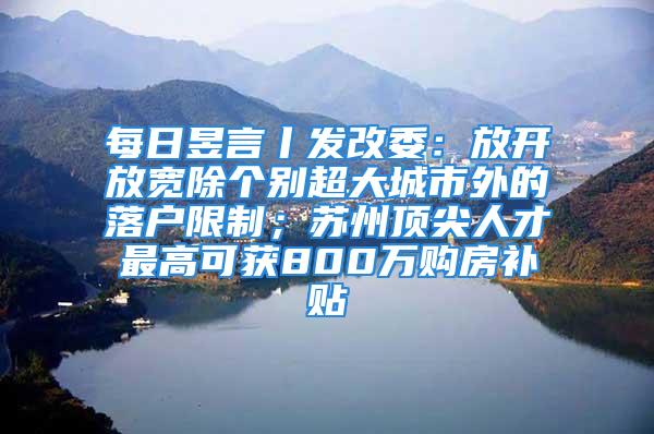 每日昱言丨發改委：放開放寬除個別超大城市外的落戶限制；蘇州頂尖人才最高可獲800萬購房補貼