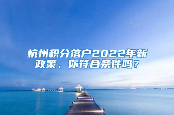 杭州積分落戶2022年新政策，你符合條件嗎？