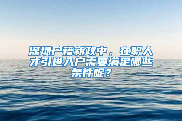 深圳戶籍新政中，在職人才引進入戶需要滿足哪些條件呢？