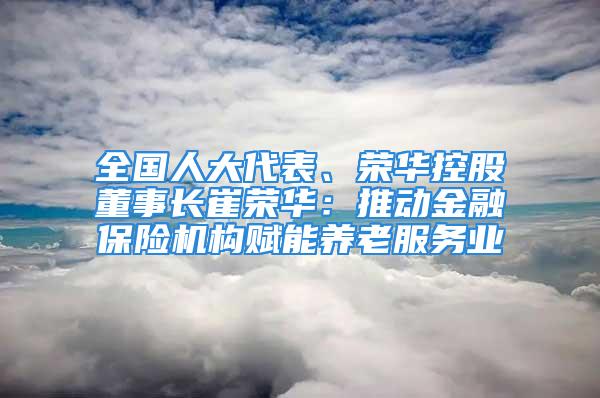 全國人大代表、榮華控股董事長崔榮華：推動金融保險機構賦能養老服務業