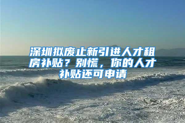 深圳擬廢止新引進人才租房補貼？別慌，你的人才補貼還可申請