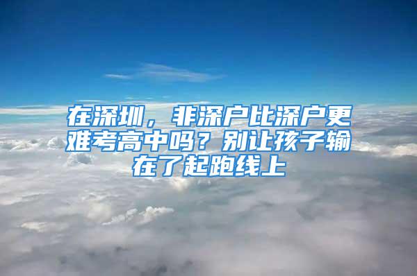 在深圳，非深戶比深戶更難考高中嗎？別讓孩子輸在了起跑線上