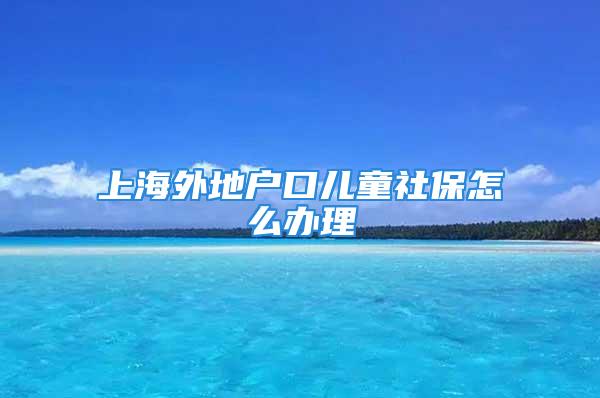 上海外地戶口兒童社保怎么辦理