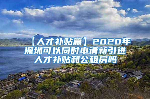 【人才補貼篇】2020年深圳可以同時申請新引進人才補貼和公租房嗎