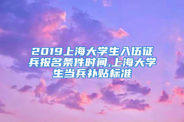 2019上海大學生入伍征兵報名條件時間,上海大學生當兵補貼標準