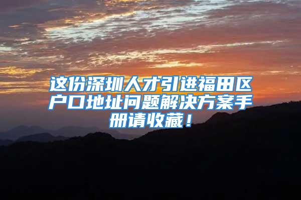 這份深圳人才引進福田區戶口地址問題解決方案手冊請收藏！