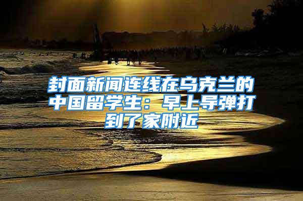 封面新聞連線在烏克蘭的中國留學生：早上導彈打到了家附近