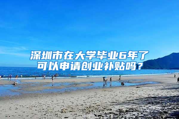 深圳市在大學畢業6年了可以申請創業補貼嗎？