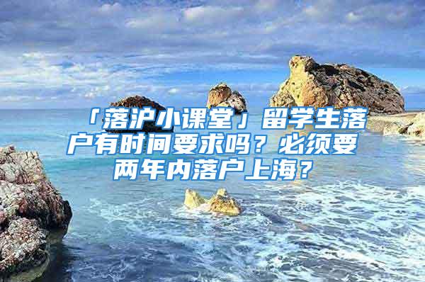 「落滬小課堂」留學生落戶有時間要求嗎？必須要兩年內落戶上海？