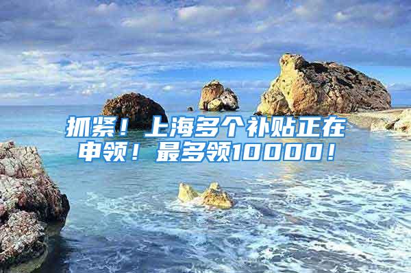 抓緊！上海多個補貼正在申領！最多領10000！