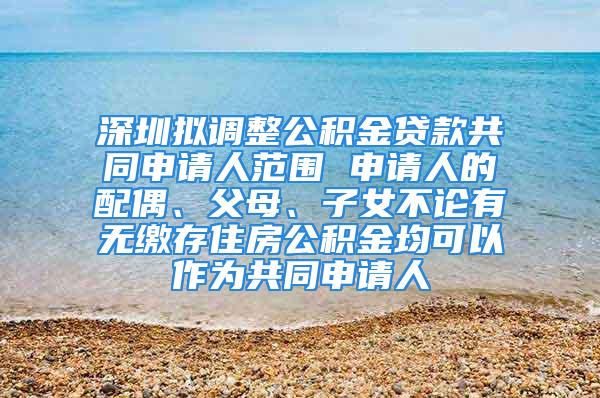 深圳擬調整公積金貸款共同申請人范圍 申請人的配偶、父母、子女不論有無繳存住房公積金均可以作為共同申請人