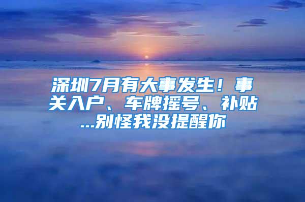 深圳7月有大事發生！事關入戶、車牌搖號、補貼...別怪我沒提醒你