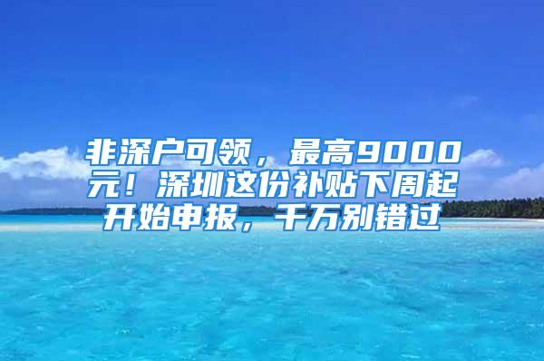 非深戶可領，最高9000元！深圳這份補貼下周起開始申報，千萬別錯過