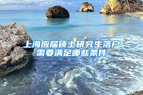 上海應屆碩士研究生落戶需要滿足哪些條件