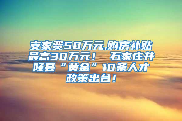 安家費50萬元,購房補貼最高30萬元！ 石家莊井陘縣“黃金”10條人才政策出臺！