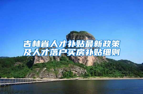 吉林省人才補貼最新政策及人才落戶買房補貼細則