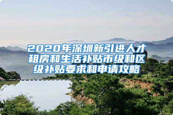 2020年深圳新引進人才租房和生活補貼市級和區級補貼要求和申請攻略