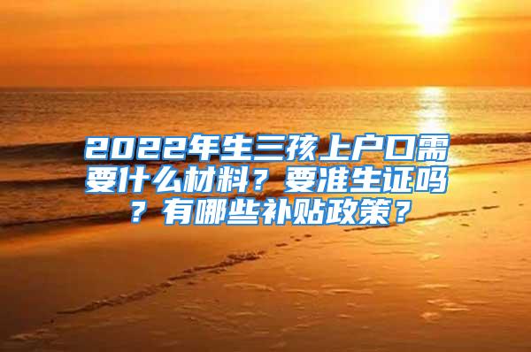 2022年生三孩上戶口需要什么材料？要準生證嗎？有哪些補貼政策？