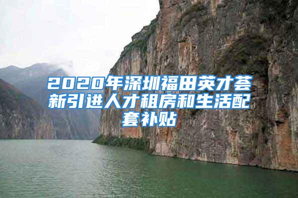 2020年深圳福田英才薈新引進人才租房和生活配套補貼