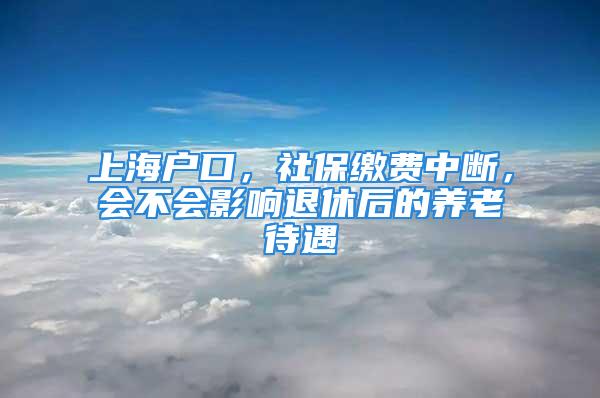 上海戶口，社保繳費中斷，會不會影響退休后的養老待遇