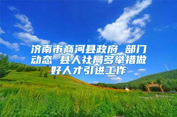 濟南市商河縣政府 部門動態 縣人社局多舉措做好人才引進工作