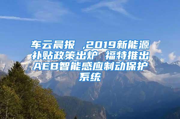 車云晨報 ,2019新能源補貼政策出爐 福特推出AEB智能感應制動保護系統