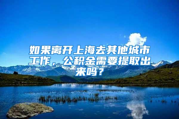 如果離開上海去其他城市工作，公積金需要提取出來嗎？