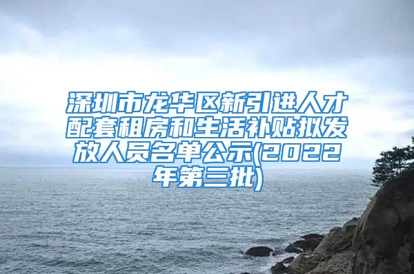 深圳市龍華區新引進人才配套租房和生活補貼擬發放人員名單公示(2022年第三批)