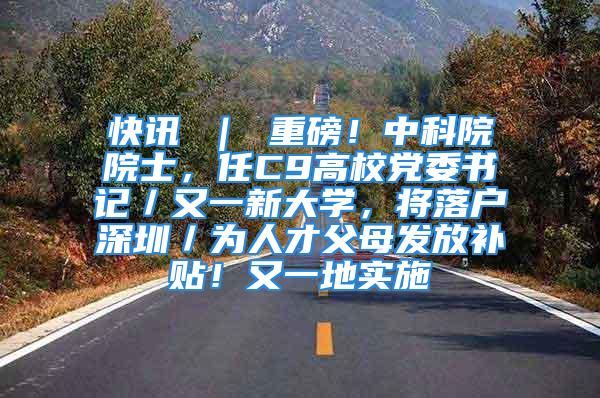 快訊 ｜ 重磅！中科院院士，任C9高校黨委書記／又一新大學，將落戶深圳／為人才父母發放補貼！又一地實施