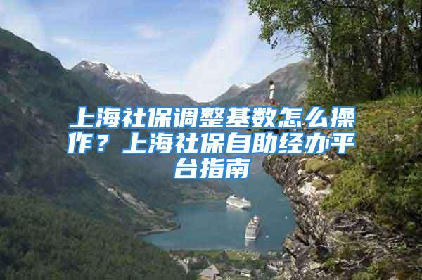 上海社保調整基數怎么操作？上海社保自助經辦平臺指南