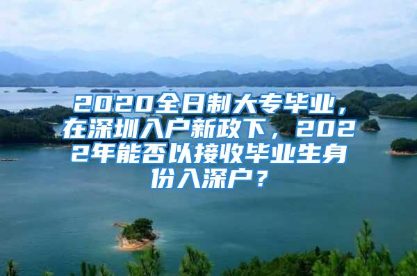 2020全日制大專畢業，在深圳入戶新政下，2022年能否以接收畢業生身份入深戶？