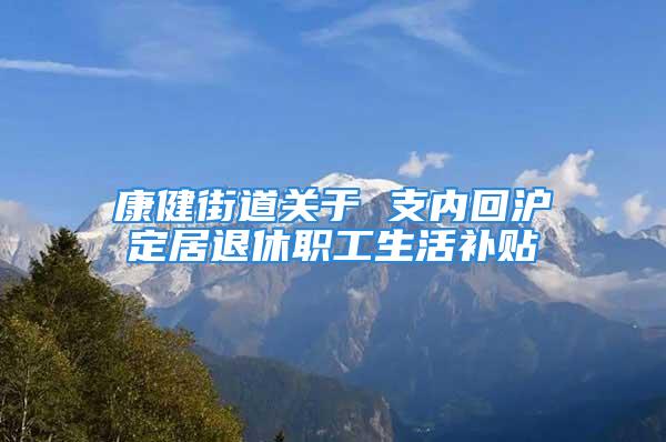 康健街道關于 支內回滬定居退休職工生活補貼